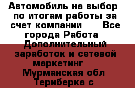 Автомобиль на выбор -по итогам работы за счет компании!!! - Все города Работа » Дополнительный заработок и сетевой маркетинг   . Мурманская обл.,Териберка с.